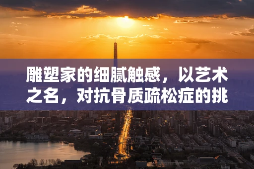 雕塑家的细腻触感，以艺术之名，对抗骨质疏松症的挑战