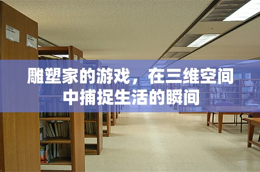 雕塑家的游戏，在三维空间中捕捉生活的瞬间