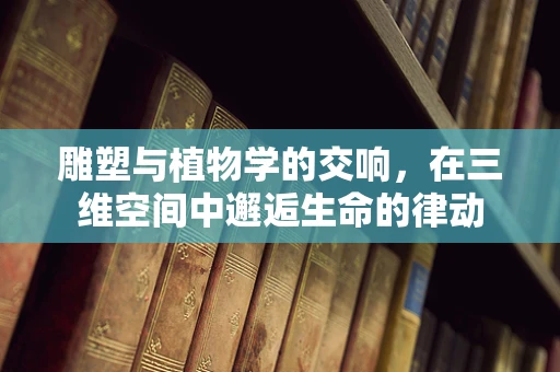 雕塑与植物学的交响，在三维空间中邂逅生命的律动