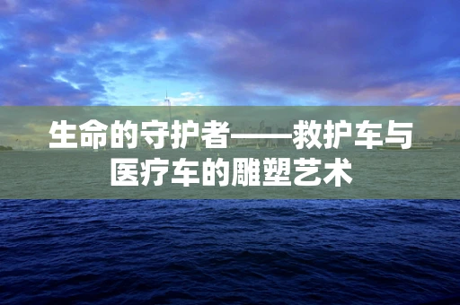 生命的守护者——救护车与医疗车的雕塑艺术