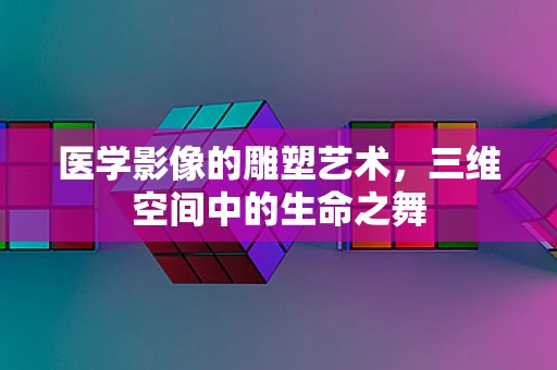 医学影像的雕塑艺术，三维空间中的生命之舞