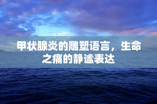 甲状腺炎的雕塑语言，生命之痛的静谧表达