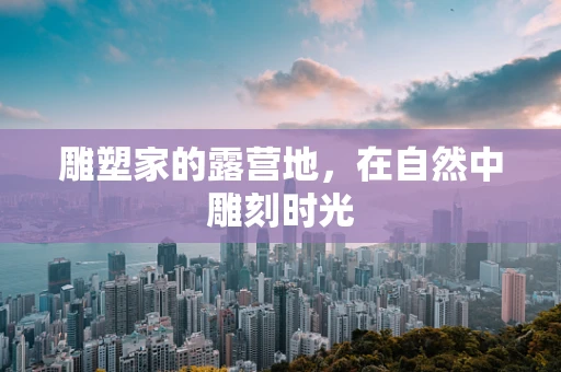 雕塑家的露营地，在自然中雕刻时光