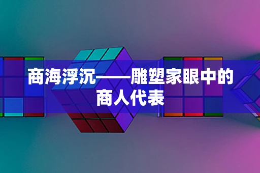 商海浮沉——雕塑家眼中的商人代表