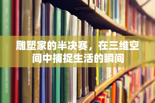 雕塑家的半决赛，在三维空间中捕捉生活的瞬间