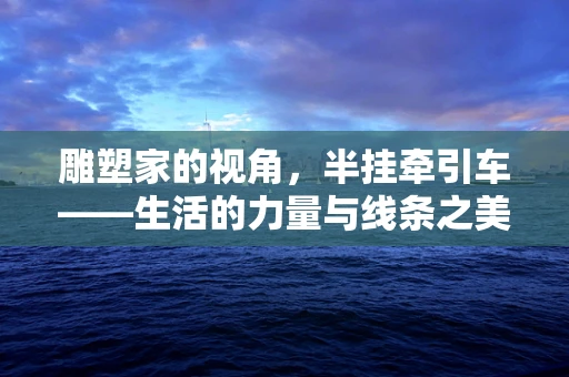 雕塑家的视角，半挂牵引车——生活的力量与线条之美