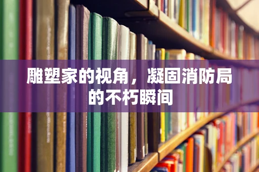 雕塑家的视角，凝固消防局的不朽瞬间