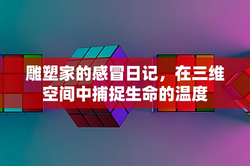 雕塑家的感冒日记，在三维空间中捕捉生命的温度