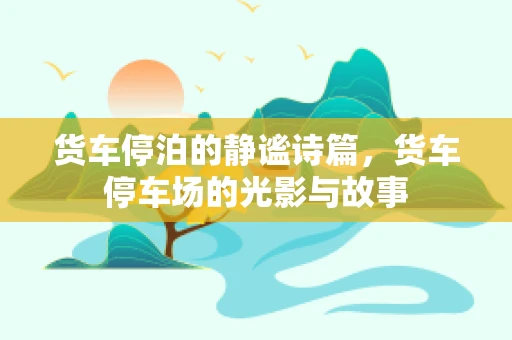 货车停泊的静谧诗篇，货车停车场的光影与故事