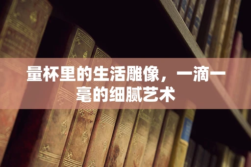 量杯里的生活雕像，一滴一毫的细腻艺术